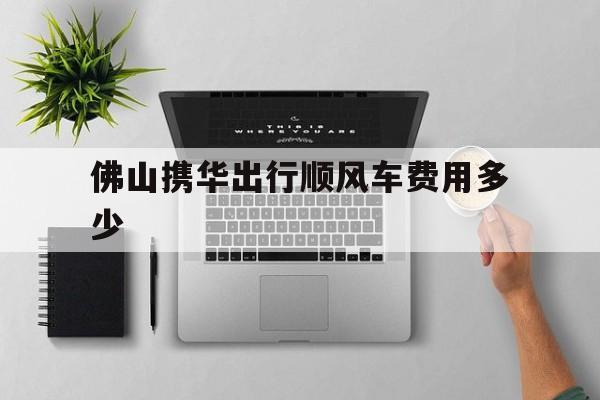 佛山携华出行顺风车费用多少,佛山携华出行顺风车费用多少钱