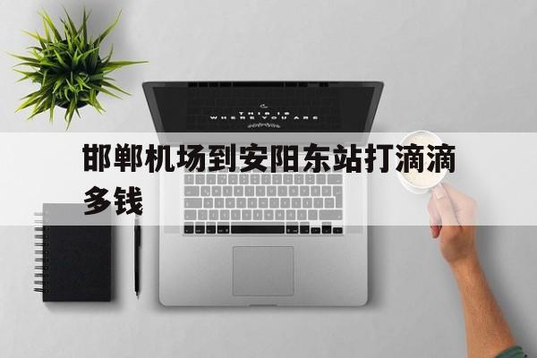 邯郸机场到安阳东站打滴滴多钱,邯郸机场至安阳多远
