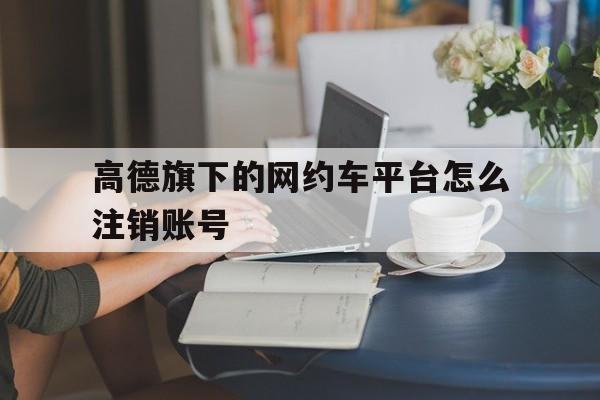 高德旗下的网约车平台怎么注销账号,高德旗下的网约车平台怎么注销账号呢