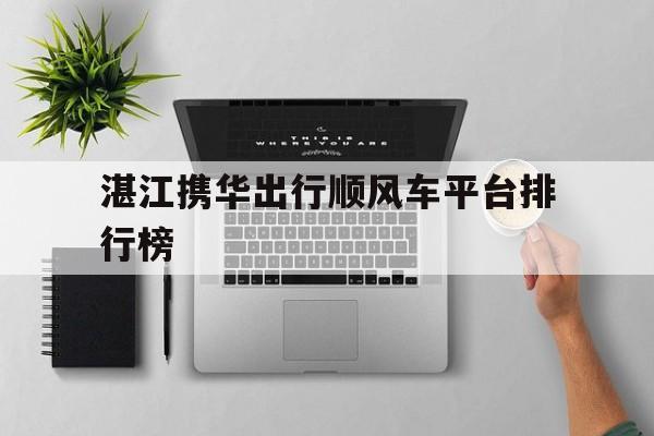 湛江携华出行顺风车平台排行榜,湛江有什么打车软件有顺风车