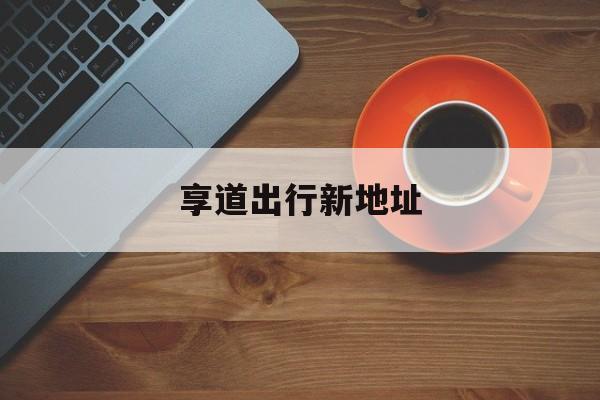 享道出行新地址,享道出行价格怎么样