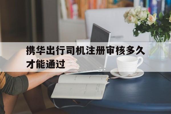 携华出行司机注册审核多久才能通过,携华出行司机端下载安卓版