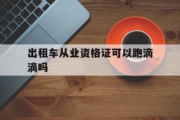 出租车从业资格证可以跑滴滴吗,出租车从业资格证可以开网约车吗?