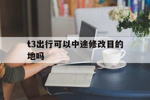 t3出行可以中途修改目的地吗,t3出行中途怎样修改行程