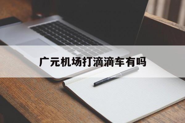 广元机场打滴滴车有吗,广元机场到高铁站打车多少钱