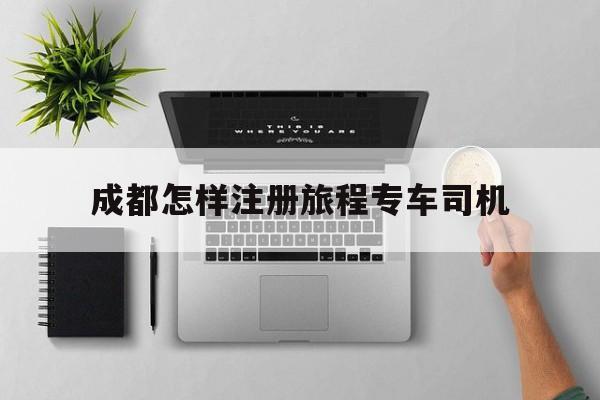成都怎样注册旅程专车司机,成都旅程约车怎么样