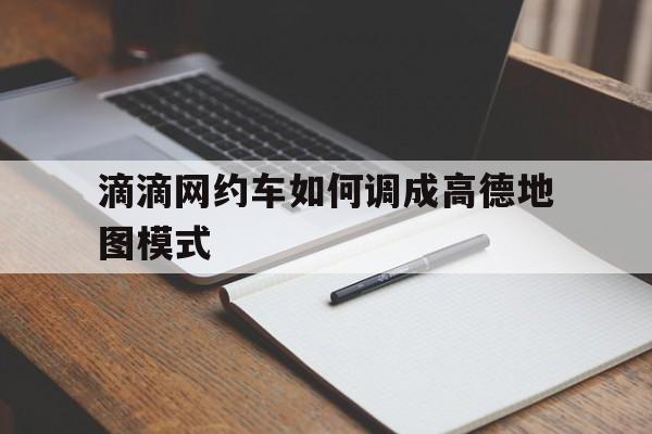滴滴网约车如何调成高德地图模式,网约车默认导航路线是如何制定的
