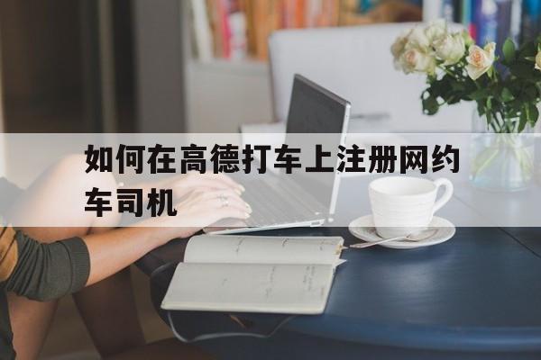 如何在高德打车上注册网约车司机,怎么在高德注册网约车