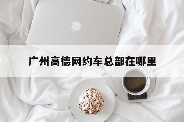广州高德网约车总部在哪里,广州网约车租赁公司哪家好