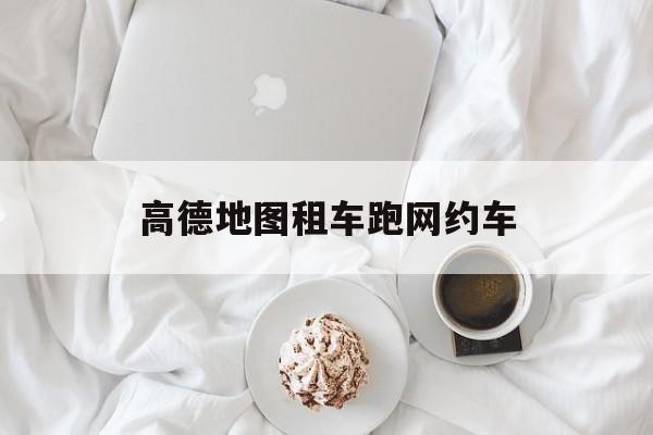 高德地图租车跑网约车,跑高德网约车租车价格