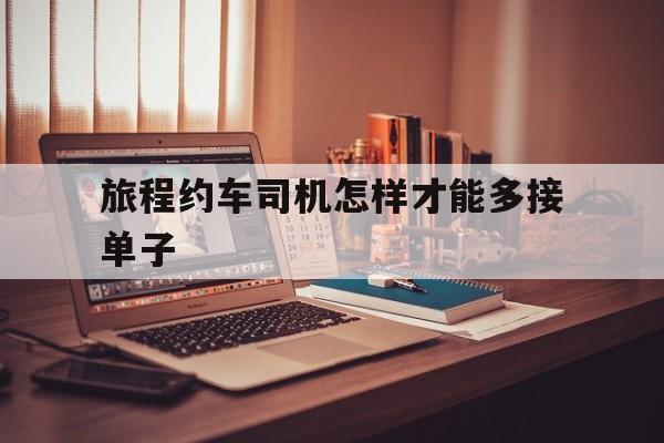 旅程约车司机怎样才能多接单子,旅程约车单子多吗