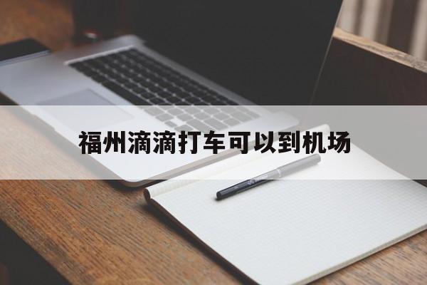 福州滴滴打车可以到机场,福州滴滴到长乐机场多少钱