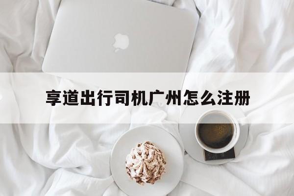 享道出行司机广州怎么注册,享道出行司机注册流程