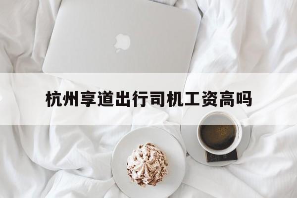杭州享道出行司机工资高吗,杭州享道出行司机工资高吗现在