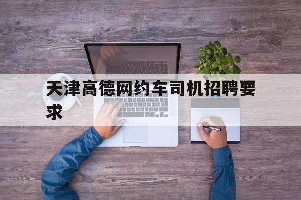 天津高德网约车司机招聘要求,天津有高德网约车吗