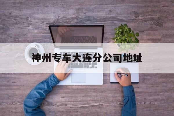 神州专车大连分公司地址,神州专车地址查询