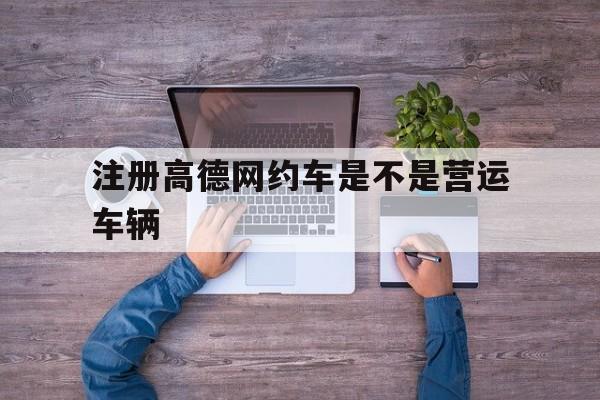 注册高德网约车是不是营运车辆,网约车平台入驻高德