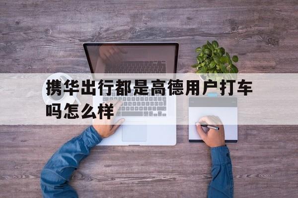 携华出行都是高德用户打车吗怎么样,携华出行是不是高德