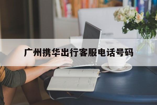 广州携华出行客服电话号码,携华出行客服电话人工服务