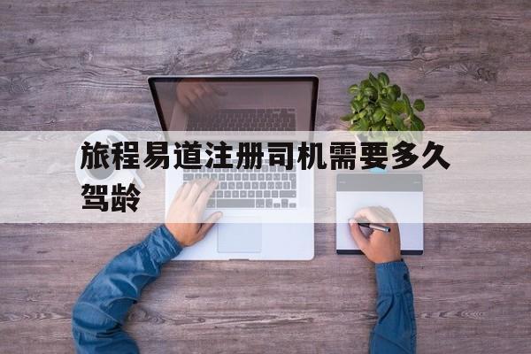旅程易道注册司机需要多久驾龄,旅程e行网约车怎么样