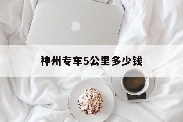 神州专车5公里多少钱,神州专车车费贵吗