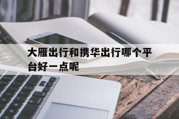 大雁出行和携华出行哪个平台好一点呢,大雁出行司机端怎么样