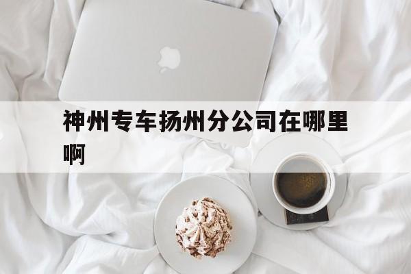 神州专车扬州分公司在哪里啊,扬州神舟车业集团有限公司