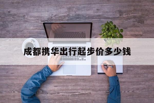 成都携华出行起步价多少钱,携华出行收费表