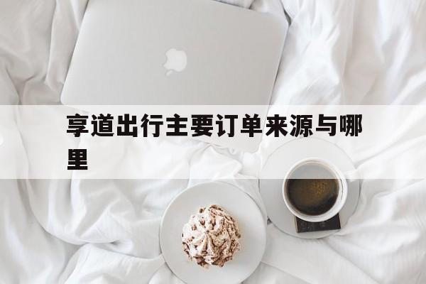 享道出行主要订单来源与哪里,享道出行怎么结算费用