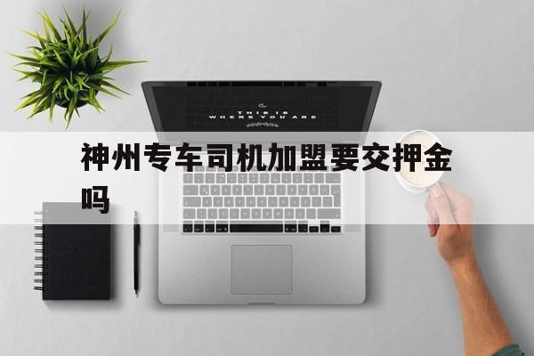 神州专车司机加盟要交押金吗,加盟神州专车赚钱吗