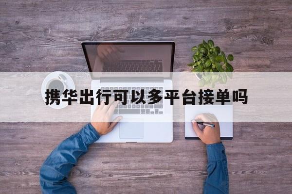 携华出行可以多平台接单吗,携华出行咋样