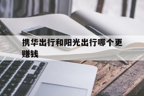 携华出行和阳光出行哪个更赚钱,携华出行是哪个公司的车