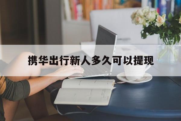 携华出行新人多久可以提现,携华出行单多吗