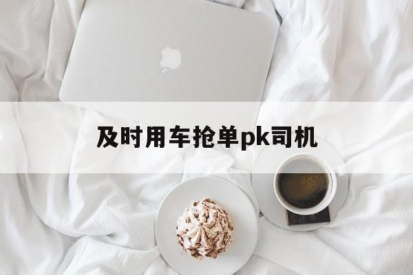 及时用车抢单pk司机,及时用车抢单pk司机能赚钱吗