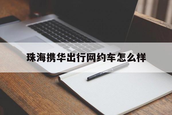 珠海携华出行网约车怎么样,携华出行总部电话
