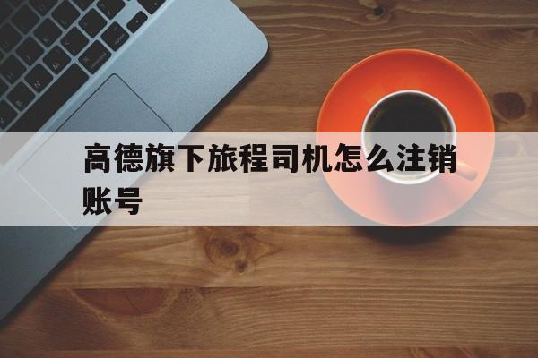 高德旗下旅程司机怎么注销账号,旅程司机如何注销账号