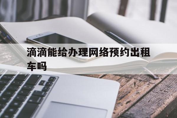 滴滴能给办理网络预约出租车吗,滴滴可以预约出租车吗