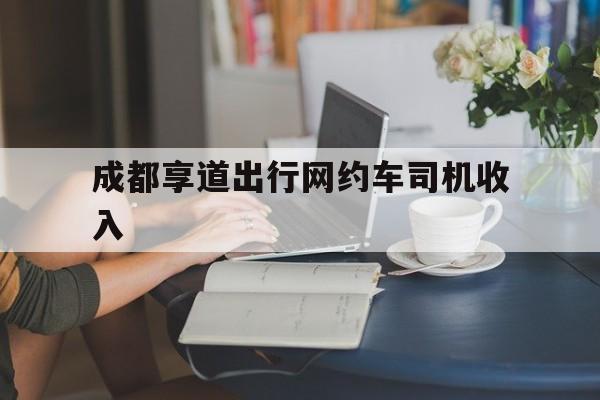 成都享道出行网约车司机收入,成都享道出行单子多吗