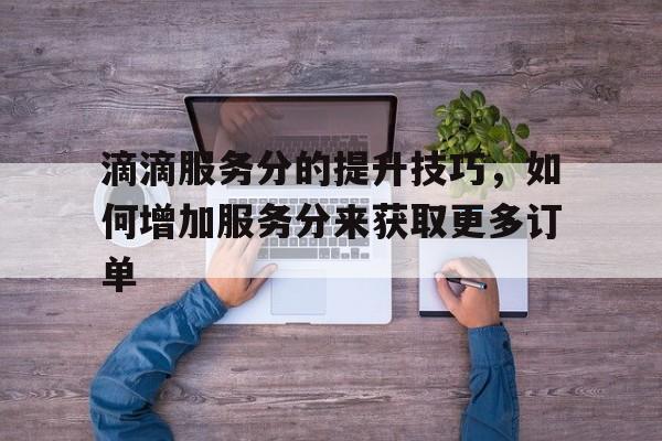 滴滴服务分的提升技巧，如何增加服务分来获取更多订单,滴滴服务分要怎么才能加上去