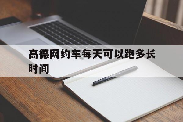 高德网约车每天可以跑多长时间,高德网约车多少钱一公里