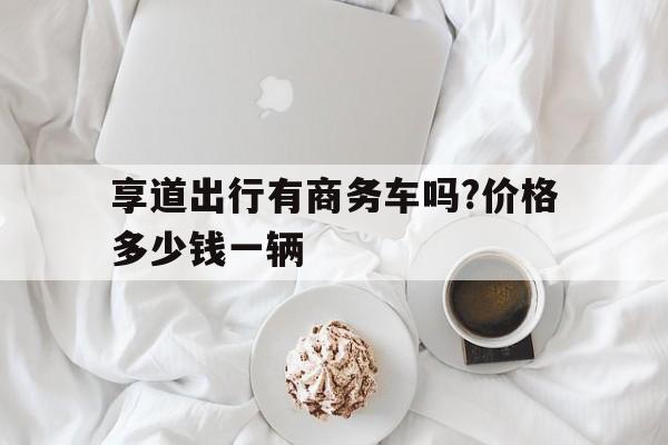 享道出行有商务车吗?价格多少钱一辆,享道出行豪华车