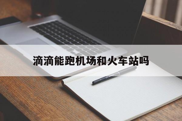 滴滴能跑机场和火车站吗,滴滴快车可以做吗