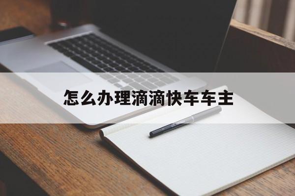 怎么办理滴滴快车车主,怎样办理滴滴车手续?